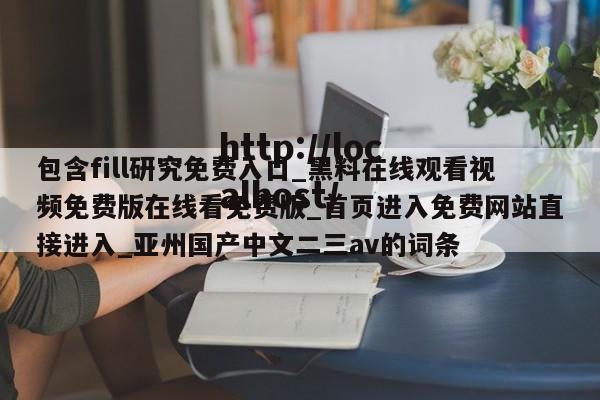 包含fill研究免费入口_黑料在线观看视频免费版在线看免费版_首页进入免费网站直接进入_亚州国产中文二三av的词条